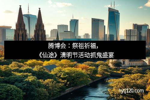 腾博会：祭祖祈福，《仙途》清明节活动抓鬼盛宴